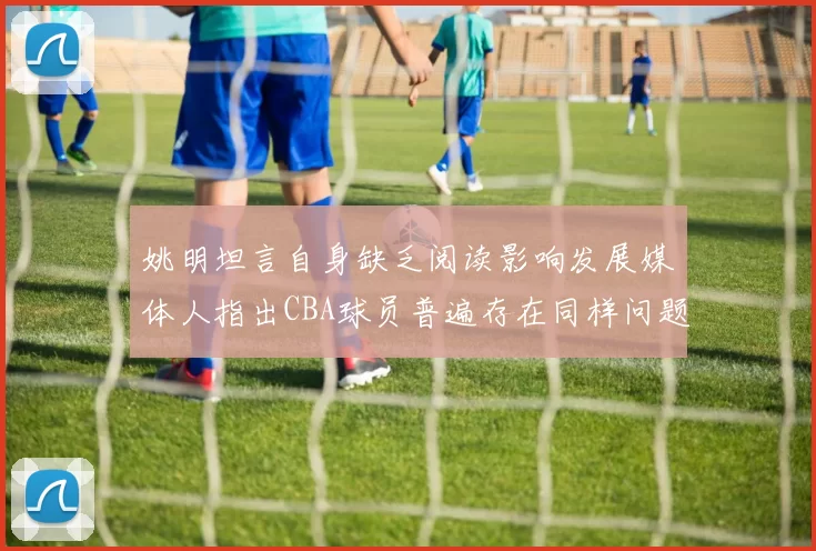 姚明坦言自身缺乏阅读影响发展媒体人指出CBA球员普遍存在同样问题