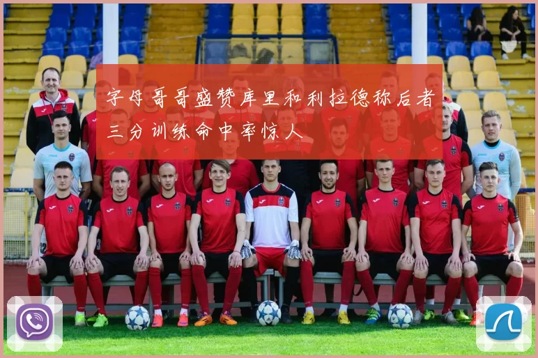 字母哥哥盛赞库里和利拉德称后者三分训练命中率惊人