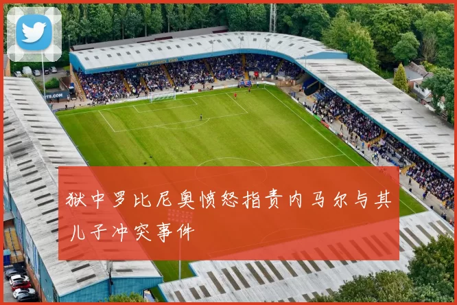 狱中罗比尼奥愤怒指责内马尔与其儿子冲突事件
