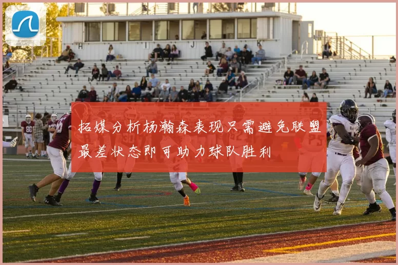 拓媒分析杨瀚森表现只需避免联盟最差状态即可助力球队胜利